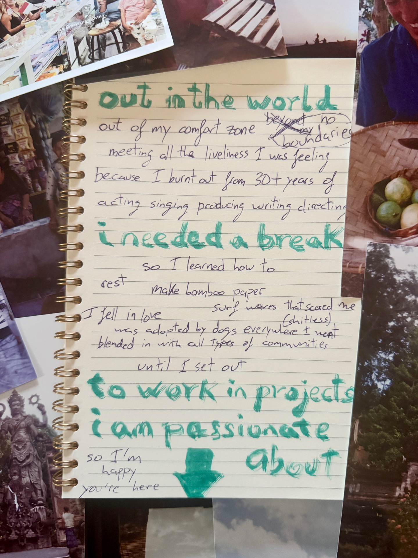 Handwritten notebook page on a collage of travel photos, in teal marker and pen: out in the world. Out of my comfort zone, no boundaries, meeting all the aliveness I was feeling inside, because I burnt out from 30+ years of acting, singing, producing, writing, directing. I needed a break. So I learned how to rest, fell in love, made bamboo paper, surfed waves that scared me, was adopted by dogs everywhere I went, focused on life in person and got away from screens. I set out to only work in projects we are passionate about. So I'm happy you're here.